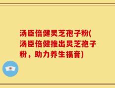汤臣倍健炅芝孢子粉(汤臣倍健推出炅芝孢子粉，助力养生福音)