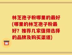 林芝孢子粉哪里的最好(哪里的林芝孢子粉最好？推荐几家值得选择的品牌及购买渠道)