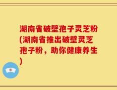 湖南省破壁孢子灵芝粉(湖南省推出破壁灵芝孢子粉，助你健康养生)