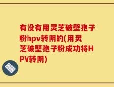 有没有用灵芝破壁孢子粉hpv转阴的(用灵芝破壁孢子粉成功将HPV转阴)