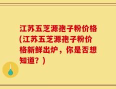 江苏五芝源孢子粉价格(江苏五芝源孢子粉价格新鲜出炉，你是否想知道？)