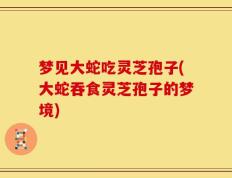梦见大蛇吃灵芝孢子(大蛇吞食灵芝孢子的梦境)