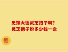 无锡大德灵芝孢子粉？灵芝孢子粉多少钱一盒