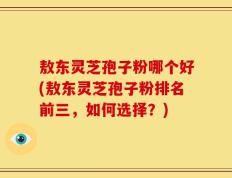 敖东灵芝孢子粉哪个好(敖东灵芝孢子粉排名前三，如何选择？)
