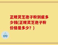正规灵芝孢子粉到底多少钱(正规灵芝孢子粉价格是多少？)