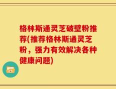 格林斯通灵芝破壁粉推荐(推荐格林斯通灵芝粉，强力有效解决各种健康问题)