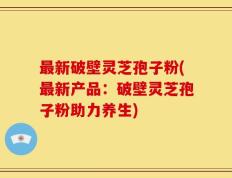 最新破壁灵芝孢子粉(最新产品：破壁灵芝孢子粉助力养生)