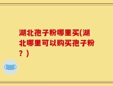 湖北孢子粉哪里买(湖北哪里可以购买孢子粉？)