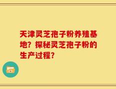 天津灵芝孢子粉养殖基地？探秘灵芝孢子粉的生产过程？