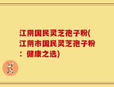 江阴国民灵芝孢子粉(江阴市国民灵芝孢子粉：健康之选)