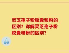 灵芝孢子粉胶囊和粉的区别？详解灵芝孢子粉胶囊和粉的区别？