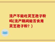 流产不能吃灵芝孢子粉吗(流产期间能否食用灵芝孢子粉？)