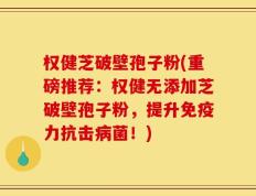 权健芝破壁孢子粉(重磅推荐：权健无添加芝破壁孢子粉，提升免疫力抗击病菌！)