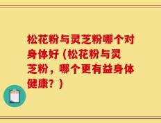 松花粉与灵芝粉哪个对身体好 (松花粉与灵芝粉，哪个更有益身体健康？)