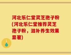 河北乐仁堂灵芝孢子粉(河北乐仁堂推荐灵芝孢子粉，滋补养生效果显著)