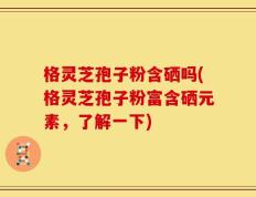 格灵芝孢子粉含硒吗(格灵芝孢子粉富含硒元素，了解一下)