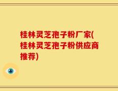 桂林灵芝孢子粉厂家(桂林灵芝孢子粉供应商推荐)