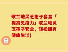 歌兰地灵芝孢子套盒「提高免疫力」歌兰地灵芝孢子套盒，轻松拥有健康生活)