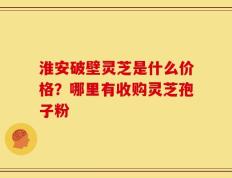 淮安破壁灵芝是什么价格？哪里有收购灵芝孢子粉