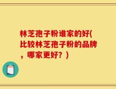 林芝孢子粉谁家的好(比较林芝孢子粉的品牌，哪家更好？)