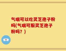气喘可以吃灵芝孢子粉吗(气喘可服灵芝孢子粉吗？)