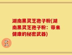 湖南黑灵芝孢子粉(湖南黑灵芝孢子粉：带来健康的秘密武器)