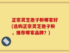 正宗灵芝孢子粉哪家好(选购正宗灵芝孢子粉，推荐哪家品牌？)