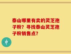 泰山哪里有卖的灵芝孢子粉？寻找泰山灵芝孢子粉销售点？