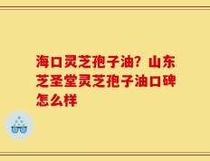 海口灵芝孢子油？山东芝圣堂灵芝孢子油口碑怎么样