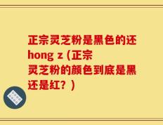正宗灵芝粉是黑色的还hong z (正宗灵芝粉的颜色到底是黑还是红？)