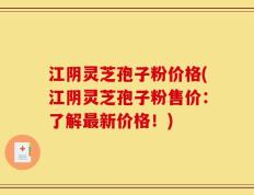 江阴灵芝孢子粉价格(江阴灵芝孢子粉售价：了解最新价格！)