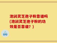池润灵芝孢子粉靠谱吗(池润灵芝孢子粉的功效是否靠谱？)