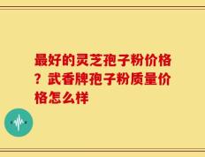 最好的灵芝孢子粉价格？武香牌孢子粉质量价格怎么样