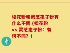 松花粉和灵芝孢子粉有什么不同 (松花粉 vs 灵芝孢子粉：有何不同？)