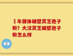 栢年健体破壁灵芝孢子粉？大汉灵芝破壁孢子粉怎么样