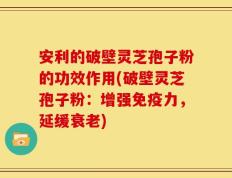 安利的破壁灵芝孢子粉的功效作用(破壁灵芝孢子粉：增强免疫力，延缓衰老)