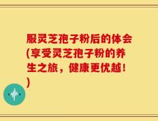 服灵芝孢子粉后的体会(享受灵芝孢子粉的养生之旅，健康更优越！)