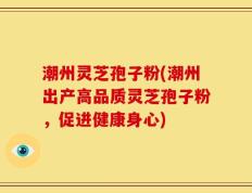 潮州灵芝孢子粉(潮州出产高品质灵芝孢子粉，促进健康身心)