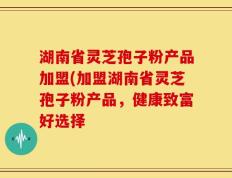 湖南省灵芝孢子粉产品加盟(加盟湖南省灵芝孢子粉产品，健康致富好选择