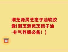 潮芝源灵芝孢子油软胶囊(潮芝源灵芝孢子油-补气养颜必备！)