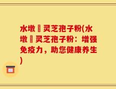 水墩菴灵芝孢子粉(水墩菴灵芝孢子粉：增强免疫力，助您健康养生)