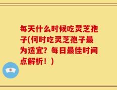 每天什么时候吃灵芝孢子(何时吃灵芝孢子最为适宜？每日最佳时间点解析！)