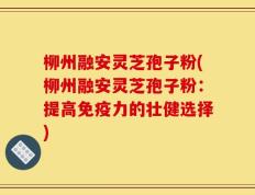 柳州融安灵芝孢子粉(柳州融安灵芝孢子粉：提高免疫力的壮健选择)