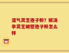 湿气灵芝孢子粉？赋汤亭灵芝破壁孢子粉怎么样