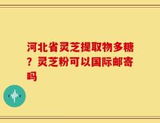 河北省灵芝提取物多糖？灵芝粉可以国际邮寄吗