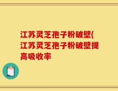 江苏灵芝孢子粉破壁(江苏灵芝孢子粉破壁提高吸收率