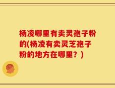 杨凌哪里有卖灵孢子粉的(杨凌有卖灵芝孢子粉的地方在哪里？)