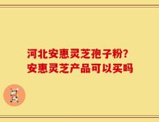 河北安惠灵芝孢子粉？安惠灵芝产品可以买吗