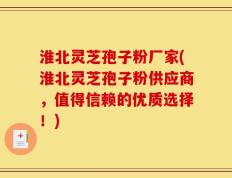淮北灵芝孢子粉厂家(淮北灵芝孢子粉供应商，值得信赖的优质选择！)