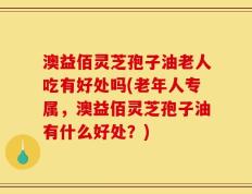 澳益佰灵芝孢子油老人吃有好处吗(老年人专属，澳益佰灵芝孢子油有什么好处？)